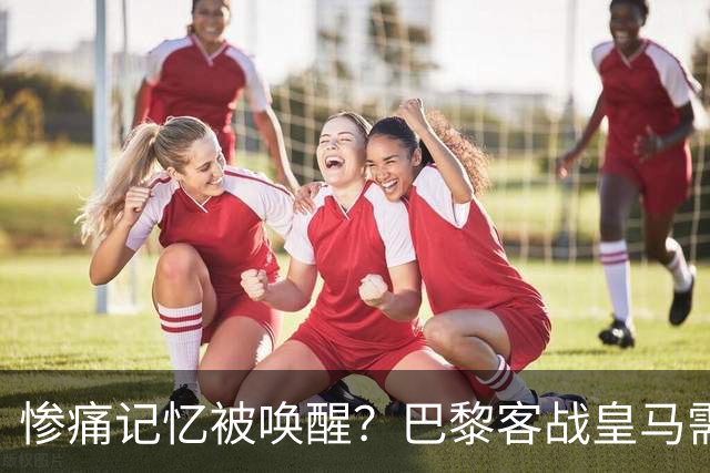 惨痛记忆被唤醒？巴黎客战皇马需警惕被翻盘！